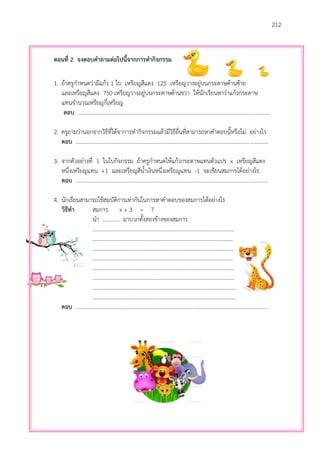 212
ตอนที่ 2 จงตอบคาถามต่อไปนี้จากการทากิจกรรม
1. ถ้าครูกาหนดว่ามีแก้ว 1 ใบ เหรียญสีแดง 125 เหรียญวางอยู่บนกระดาษด้านซ้าย
และเหรียญสีแดง 750 เหรียญวางอยู่บนกระดาษด้านขวา ให้นักเรียนหาว่าแก้วกระดาษ
แทนจานวนเหรียญกี่เหรียญ
ตอบ ..........................................................................................................................................
2. ครูถามว่านอกจากวิธีที่ได้จาการทากิจกรรมแล้วมีวิธีอื่นที่สามารถหาคาตอบนี้หรือไม่ อย่างไร
ตอบ ..........................................................................................................................................
3. จากตัวอย่างที่ 1 ในใบกิจกรรม ถ้าครูกาหนดให้แก้วกระดาษแทนตัวแปร x เหรียญสีแดง
หนึ่งเหรียญแทน +1 และเหรียญสีน้าเงินหนึ่งเหรียญแทน -1 จะเขียนสมการได้อย่างไร
ตอบ ..........................................................................................................................................
4. นักเรียนสามารถใช้สมบัติการเท่ากันในการหาคาตอบของสมการได้อย่างไร
วิธีทา สมการ x + 3 = 7
นา ............ มาบวกทั้งสองข้างของสมการ
………………………………………………………………………………………….
…………………………………………………………………………………………
…………………………………………………………………………………….……
…………………………………………………………………………………………
……………………………………………………………………………….…………
……………………………………………………………………………………….…
……………………………………………………………………………………..……
……………………………………………………………………………..……………
ตอบ ..........................................................................................................................................
 