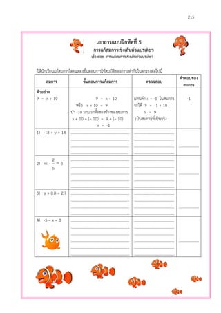 215
เอกสารแบบฝึกหัดที่ 5
การแก้สมการเชิงเส้นตัวแปรเดียว
เรื่องย่อย การแก้สมการเชิงเส้นตัวแปรเดียว
ให้นักเรียนแก้สมการโดยแสดงขั้นตอนการใช้สมบัติของการเท่ากันในตารางต่อไปนี้
สมการ ขั้นตอนการแก้สมการ ตรวจสอบ
คาตอบของ
สมการ
ตัวอย่าง
9 = x + 10 9 = x + 10
หรือ x + 10 = 9
นา -10 มาบวกทั้งสองข้างของสมการ
x + 10 + (– 10) = 9 + (– 10)
x = -1
แทนค่า x = -1 ในสมการ
จะได้ 9 = -1 + 10
9 = 9
เป็นสมการที่เป็นจริง
-1
1) -18 + y = 18 .............................................................
.............................................................
.............................................................
............................................................
..........................................
..........................................
..........................................
..........................................
.....................
2) m - 6
5
2

.............................................................
.............................................................
.............................................................
.............................................................
.............................................................
..........................................
..........................................
..........................................
..........................................
..........................................
.....................
3) a + 0.8 = 2.7 .............................................................
.............................................................
.............................................................
.............................................................
..........................................
..........................................
..........................................
..........................................
.....................
4) -5 – x = 8 .............................................................
.............................................................
.............................................................
.............................................................
.............................................................
.............................................................
..........................................
..........................................
..........................................
..........................................
..........................................
..........................................
.....................
 