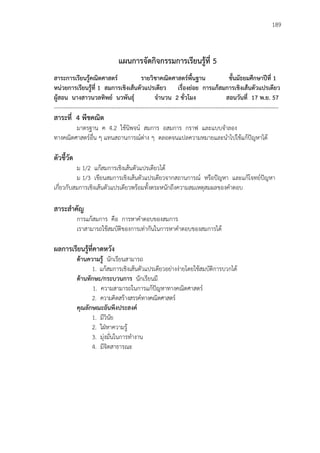 189
แผนการจัดกิจกรรมการเรียนรู้ที่ 5
สาระการเรียนรู้คณิตศาสตร์ รายวิชาคณิตศาสตร์พื้นฐาน ชั้นมัธยมศึกษาปีที่ 1
หน่วยการเรียนรู้ที่ 1 สมการเชิงเส้นตัวแปรเดียว เรื่องย่อย การแก้สมการเชิงเส้นตัวแปรเดียว
ผู้สอน นางสาวนวลทิพย์ นวพันธุ์ จานวน 2 ชั่วโมง สอนวันที่ 17 พ.ย. 57
-------------------------------------------------------------------------------------------------------------------------
สาระที่ 4 พีชคณิต
มาตรฐาน ค 4.2 ใช้นิพจน์ สมการ อสมการ กราฟ และแบบจาลอง
ทางคณิตศาสตร์อื่น ๆ แทนสถานการณ์ต่าง ๆ ตลอดจนแปลความหมายและนาไปใช้แก้ปัญหาได้
ตัวชี้วัด
ม 1/2 แก้สมการเชิงเส้นตัวแปรเดียวได้
ม 1/3 เขียนสมการเชิงเส้นตัวแปรเดียวจากสถานการณ์ หรือปัญหา และแก้โจทย์ปัญหา
เกี่ยวกับสมการเชิงเส้นตัวแปรเดียวพร้อมทั้งตระหนักถึงความสมเหตุสมผลของคาตอบ
สาระสาคัญ
การแก้สมการ คือ การหาคาตอบของสมการ
เราสามารถใช้สมบัติของการเท่ากันในการหาคาตอบของสมการได้
ผลการเรียนรู้ที่คาดหวัง
ด้านความรู้ นักเรียนสามารถ
1. แก้สมการเชิงเส้นตัวแปรเดียวอย่างง่ายโดยใช้สมบัติการบวกได้
ด้านทักษะ/กระบวนการ นักเรียนมี
1. ความสามารถในการแก้ปัญหาทางคณิตศาสตร์
2. ความคิดสร้างสรรค์ทางคณิตศาสตร์
คุณลักษณะอันพึงประสงค์
1. มีวินัย
2. ใฝ่หาความรู้
3. มุ่งมั่นในการทางาน
4. มีจิตสาธารณะ
 