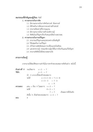 190
สมรรถนะที่สาคัญของผู้เรียน ข้อที่
1. ความสามารถในการคิด
1.1 มีความสามารถในการคิดวิเคราะห์ สังเคราะห์
1.2 มีทักษะในการคิดนอกกรอบอย่างสร้างสรรค์
1.3 สามารถคิดอย่างมีวิจารณญาณ
1.4 มีความสามารถในการสร้างองค์ความรู้
1.5 ตัดสินใจแก้ปัญหาเกี่ยวกับตนเองได้อย่างเหมาะสม
2. ความสามารถในการแก้ปัญหา
2.1 สามารถแก้ปัญหาและอุปสรรคต่างๆที่เผชิญได้
2.2 ใช้เหตุผลในการแก้ปัญหา
2.3 เข้าใจความสัมพันธ์และการเปลี่ยนแปลงในสังคม
2.4 แสวงหาความรู้ ประยุกต์ความรู้มาใช้ในการป้องกันและแก้ไขปัญหา
2.5 สามารถตัดสินใจได้เหมาะสมตามวัย
สาระการเรียนรู้
เราสามารถใช้สมบัติของการเท่ากันในการหาคาตอบของสมการดังตัวอย่าง ต่อไปนี้
ตัวอย่างที่ 9 จงแก้สมการ x + 3 = 7
วิธีทา x + 3 = 7
นา -3 มาบวกทั้งสองข้างของสมการ
จะได้ x + 3 + (– 3) = 7 + (– 3)
x + 3 – 3 = 7 - 3
x = 4
ตรวจสอบ แทน x ด้วย 4 ในสมการ x + 3 = 7
จะได้ 4 + 3 = 7
7 = 7 เป็นสมการที่เป็นจริง
ดังนั้น 4 เป็นคาตอบของสมการ x + 3 = 7
ตอบ 4
 