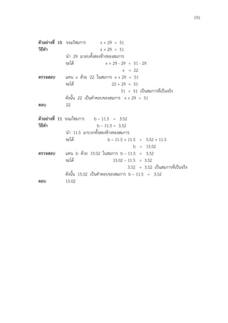 191
ตัวอย่างที่ 10 จงแก้สมการ x + 29 = 51
วิธีทา x + 29 = 51
นา 29 มาลบทั้งสองข้างของสมการ
จะได้ x + 29 - 29 = 51 - 29
x = 22
ตรวจสอบ แทน x ด้วย 22 ในสมการ x + 29 = 51
จะได้ 22 + 29 = 51
51 = 51 เป็นสมการที่เป็นจริง
ดังนั้น 22 เป็นคาตอบของสมการ x + 29 = 51
ตอบ 22
ตัวอย่างที่ 11 จงแก้สมการ b – 11.5 = 3.52
วิธีทา b – 11.5 = 3.52
นา 11.5 มาบวกทั้งสองข้างของสมการ
จะได้ b – 11.5 + 11.5 = 3.52 + 11.5
b = 15.02
ตรวจสอบ แทน b ด้วย 15.02 ในสมการ b – 11.5 = 3.52
จะได้ 15.02 – 11.5 = 3.52
3.52 = 3.52 เป็นสมการที่เป็นจริง
ดังนั้น 15.02 เป็นคาตอบของสมการ b – 11.5 = 3.52
ตอบ 15.02
 