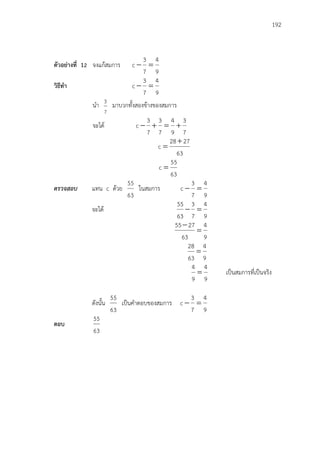 192
ตัวอย่างที่ 12 จงแก้สมการ
9
4
7
3
c 
วิธีทา
9
4
7
3
c 
นา
7
3
มาบวกทั้งสองข้างของสมการ
จะได้
7
3
9
4
7
3
7
3
c 
63
2728
c


63
55
c 
ตรวจสอบ แทน c ด้วย
63
55
ในสมการ
9
4
7
3
c 
จะได้
9
4
7
3
63
55

9
4
63
2755


9
4
63
28

9
4
9
4
 เป็นสมการที่เป็นจริง
ดังนั้น
63
55
เป็นคาตอบของสมการ
9
4
7
3
c 
ตอบ
63
55
 