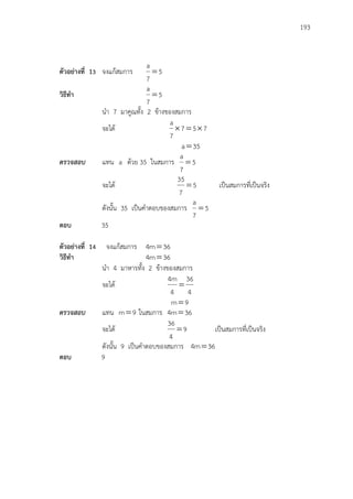 193
ตัวอย่างที่ 13 จงแก้สมการ 5
7
a

วิธีทา 5
7
a

นา 7 มาคูณทั้ง 2 ข้างของสมการ
จะได้ 757
7
a

35a
ตรวจสอบ แทน a ด้วย 35 ในสมการ 5
7
a

จะได้ 5
7
35
 เป็นสมการที่เป็นจริง
ดังนั้น 35 เป็นคาตอบของสมการ 5
7
a

ตอบ 35
ตัวอย่างที่ 14 จงแก้สมการ 36m4 
วิธีทา 36m4 
นา 4 มาหารทั้ง 2 ข้างของสมการ
จะได้
4
36
4
m4

9m
ตรวจสอบ แทน 9m ในสมการ 36m4 
จะได้ 9
4
36
 เป็นสมการที่เป็นจริง
ดังนั้น 9 เป็นคาตอบของสมการ 36m4 
ตอบ 9
 