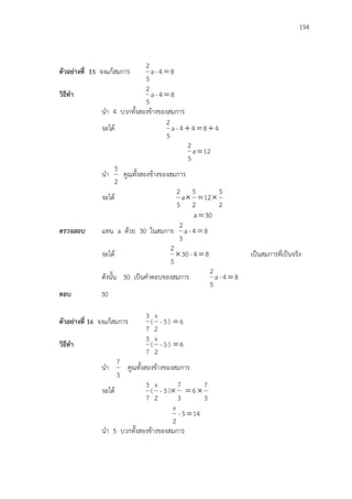 194
ตัวอย่างที่ 15 จงแก้สมการ 84-a
5
2

วิธีทา 84-a
5
2

นา 4 บวกทั้งสองข้างของสมการ
จะได้ 4844-a
5
2

12a
5
2

นา
2
5
คูณทั้งสองข้างของสมการ
จะได้
2
5
12
2
5
a
5
2

30a
ตรวจสอบ แทน a ด้วย 30 ในสมการ 84-a
5
2

จะได้ 84-30
5
2
 เป็นสมการที่เป็นจริง
ดังนั้น 30 เป็นคาตอบของสมการ 84-a
5
2

ตอบ 30
ตัวอย่างที่ 16 จงแก้สมการ
7
3
( 5-
2
x
) 6
วิธีทา
7
3
( 5-
2
x
) 6
นา
3
7
คูณทั้งสองข้างของสมการ
จะได้
7
3
( 5-
2
x
)
3
7
 6
3
7

145-
2
x

นา 5 บวกทั้งสองข้างของสมการ
 