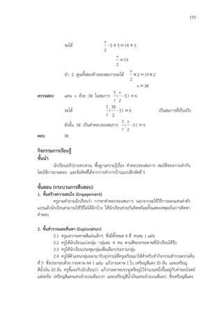 195
จะได้ 51455-
2
x

19
2
x

นา 2 คูณทั้งสองข้างของสมการจะได้ 2192
2
x

38x 
ตรวจสอบ แทน x ด้วย 38 ในสมการ
7
3
( 5-
2
x
) 6
จะได้
7
3
( 5-
2
38
) 6 เป็นสมการที่เป็นจริง
ดังนั้น 38 เป็นคาตอบของสมการ
7
3
( 5-
2
x
) 6
ตอบ 38
กิจกรรมการเรียนรู้
ขั้นนา
นักเรียนอภิปรายทบทวน พื้นฐานความรู้เรื่อง คาตอบของสมการ สมบัติของการเท่ากัน
โดยใช้การถามตอบ และข้อคิดที่ได้จากการทาการบ้านแบบฝึกหัดที่ 5
ขั้นสอน (กระบวนการสืบสอบ)
1. ขั้นสร้างความสนใจ (Engagement)
ครูถามคาถามนักเรียนว่า การหาคาตอบของสมการ นอกจากจะใช้วิธีการลองแทนค่าตัว
แปรแล้วนักเรียนสามารถใช้วิธีใดได้อีกบ้าง ให้นักเรียนช่วยกันคิดพร้อมทั้งแสดงเหตุผลในการคิดหา
คาตอบ
2. ขั้นสารวจและค้นหา (Exploration)
2.1 ครูแจกกระดาษสีแผ่นเล็กๆ ซึ่งมีทั้งหมด 4 สี คนละ 1 แผ่น
2.2 ครูให้นักเรียนแบ่งกลุ่ม กลุ่มละ 4 คน ตามสีของกระดาษที่นักเรียนได้รับ
2.3 ครูให้นักเรียนประชุมกลุ่มเพื่อเลือกประธานกลุ่ม
2.4 ครูให้ตัวแทนกลุ่มออกมารับอุปกรณ์ที่ครูเตรียมมาให้สาหรับทากิจกรรมสารวจตรวจค้น
ที่ 5 ซึ่งประกอบด้วย กระดาษ A4 1 แผ่น แก้วกระดาษ 1 ใบ เหรียญสีแดง 20 อัน และเหรียญ
สีน้าเงิน 20 อัน ครูชี้แจงกับนักเรียนว่า แก้วกระดาษบรรจุเหรียญไว้จานวนหนึ่งขึ้นอยู่กับค่าของโจทย์
แต่ละข้อ เหรียญสีแดงแทนจานวนเต็มบวก และเหรียญสีน้าเงินแทนจานวนเต็มลบ ซึ่งเหรียญสีแดง
 
