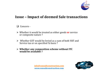 info@consultconstruction.com
www.consultconstruction.com
Issue – Impact of deemed Sale transactions
 Concern -
 Whether it would be treated as either goods or service
or composite nature ?
 Whether GST would be levied as a sum of both VAT and
Service tax or on specified % basis ?
 Whether any composition scheme without ITC
would be available ?
 
