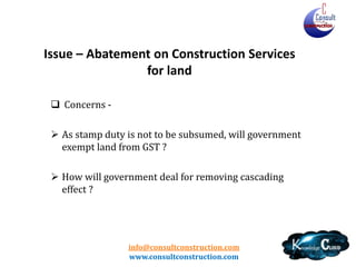 info@consultconstruction.com
www.consultconstruction.com
Issue – Abatement on Construction Services
for land
 Concerns -
 As stamp duty is not to be subsumed, will government
exempt land from GST ?
 How will government deal for removing cascading
effect ?
 