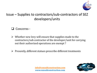 info@consultconstruction.com
www.consultconstruction.com
Issue – Supplies to contractors/sub-contractors of SEZ
developers/units
 Concerns -
 Whether new levy will ensure that supplies made to the
contractors/sub contractor of the developer/unit for carrying
out their authorized operations are exempt ?
 Presently, different statues prescribe different treatments
 
