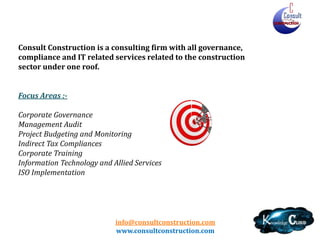 info@consultconstruction.com
www.consultconstruction.com
Consult Construction is a consulting firm with all governance,
compliance and IT related services related to the construction
sector under one roof.
Focus Areas :-
Corporate Governance
Management Audit
Project Budgeting and Monitoring
Indirect Tax Compliances
Corporate Training
Information Technology and Allied Services
ISO Implementation
 