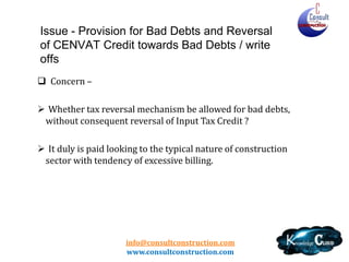 info@consultconstruction.com
www.consultconstruction.com
Issue - Provision for Bad Debts and Reversal
of CENVAT Credit towards Bad Debts / write
offs
 Concern –
 Whether tax reversal mechanism be allowed for bad debts,
without consequent reversal of Input Tax Credit ?
 It duly is paid looking to the typical nature of construction
sector with tendency of excessive billing.
 