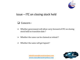info@consultconstruction.com
www.consultconstruction.com
Issue – ITC on closing stock held
 Concern -
 Whether government will allow carry forward of ITC on closing
stock held on transition date ?
 Whether the same can be claimed as refund ?
 Whether the same will get lapsed ?
 