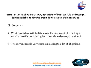 info@consultconstruction.com
www.consultconstruction.com
Issue - In terms of Rule 6 of CCR, a provider of both taxable and exempt
service is liable to reverse credit pertaining to exempt service
 Concern -
 What procedure will be laid down for availment of credit by a
service provider rendering both taxable and exempt services ?
 The current rule is very complex leading to a lot of litigations.
 