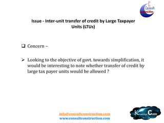 info@consultconstruction.com
www.consultconstruction.com
Issue - Inter-unit transfer of credit by Large Taxpayer
Units (LTUs)
 Concern –
 Looking to the objective of govt. towards simplification, it
would be interesting to note whether transfer of credit by
large tax payer units would be allowed ?
 