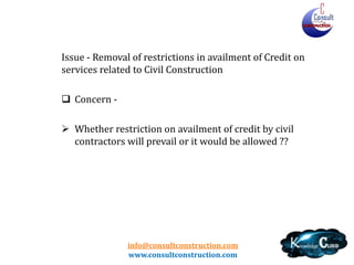 info@consultconstruction.com
www.consultconstruction.com
Issue - Removal of restrictions in availment of Credit on
services related to Civil Construction
 Concern -
 Whether restriction on availment of credit by civil
contractors will prevail or it would be allowed ??
 