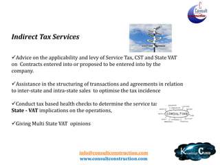 info@consultconstruction.com
www.consultconstruction.com
Indirect Tax Services
Advice on the applicability and levy of Service Tax, CST and State VAT
on Contracts entered into or proposed to be entered into by the
company.
Assistance in the structuring of transactions and agreements in relation
to inter-state and intra-state sales to optimise the tax incidence
Conduct tax based health checks to determine the service tax & Multi
State - VAT implications on the operations,
Giving Multi State VAT opinions
 