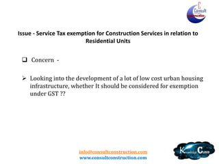 info@consultconstruction.com
www.consultconstruction.com
Issue - Service Tax exemption for Construction Services in relation to
Residential Units
 Concern -
 Looking into the development of a lot of low cost urban housing
infrastructure, whether It should be considered for exemption
under GST ??
 