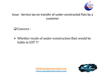 info@consultconstruction.com
www.consultconstruction.com
Issue - Service tax on transfer of under-constructed flats by a
customer
 Concern -
 Whether resale of under-construction flats would be
liable to GST ??
 