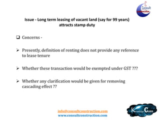 info@consultconstruction.com
www.consultconstruction.com
Issue - Long term leasing of vacant land (say for 99 years)
attracts stamp duty
 Concerns -
 Presently, definition of renting does not provide any reference
to lease tenure
 Whether these transaction would be exempted under GST ???
 Whether any clarification would be given for removing
cascading effect ??
 