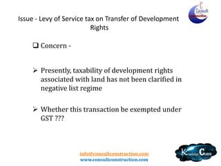 info@consultconstruction.com
www.consultconstruction.com
Issue - Levy of Service tax on Transfer of Development
Rights
 Concern -
 Presently, taxability of development rights
associated with land has not been clarified in
negative list regime
 Whether this transaction be exempted under
GST ???
 