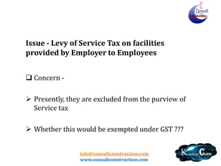 info@consultconstruction.com
www.consultconstruction.com
Issue - Levy of Service Tax on facilities
provided by Employer to Employees
 Concern -
 Presently, they are excluded from the purview of
Service tax
 Whether this would be exempted under GST ???
 