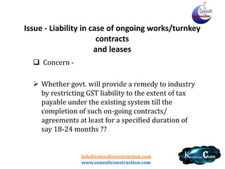 info@consultconstruction.com
www.consultconstruction.com
Issue - Liability in case of ongoing works/turnkey
contracts
and leases
 Concern -
 Whether govt. will provide a remedy to industry
by restricting GST liability to the extent of tax
payable under the existing system till the
completion of such on-going contracts/
agreements at least for a specified duration of
say 18-24 months ??
 