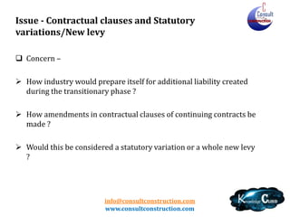 info@consultconstruction.com
www.consultconstruction.com
Issue - Contractual clauses and Statutory
variations/New levy
 Concern –
 How industry would prepare itself for additional liability created
during the transitionary phase ?
 How amendments in contractual clauses of continuing contracts be
made ?
 Would this be considered a statutory variation or a whole new levy
?
 