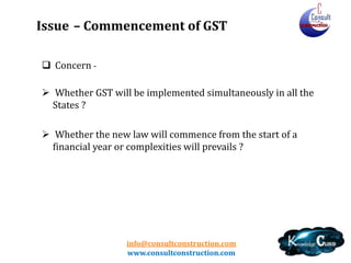 info@consultconstruction.com
www.consultconstruction.com
Issue – Commencement of GST
 Concern -
 Whether GST will be implemented simultaneously in all the
States ?
 Whether the new law will commence from the start of a
financial year or complexities will prevails ?
 