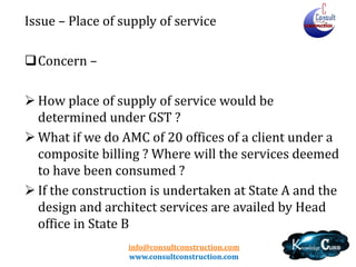 info@consultconstruction.com
www.consultconstruction.com
Issue – Place of supply of service
Concern –
 How place of supply of service would be
determined under GST ?
 What if we do AMC of 20 offices of a client under a
composite billing ? Where will the services deemed
to have been consumed ?
 If the construction is undertaken at State A and the
design and architect services are availed by Head
office in State B
 