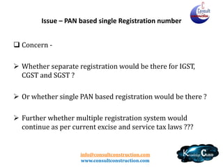 info@consultconstruction.com
www.consultconstruction.com
Issue – PAN based single Registration number
 Concern -
 Whether separate registration would be there for IGST,
CGST and SGST ?
 Or whether single PAN based registration would be there ?
 Further whether multiple registration system would
continue as per current excise and service tax laws ???
 
