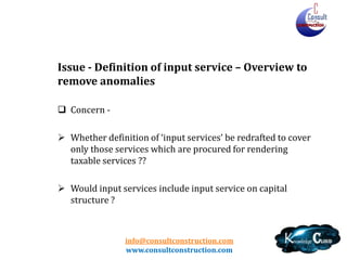 info@consultconstruction.com
www.consultconstruction.com
Issue - Definition of input service – Overview to
remove anomalies
 Concern -
 Whether definition of ‘input services’ be redrafted to cover
only those services which are procured for rendering
taxable services ??
 Would input services include input service on capital
structure ?
 