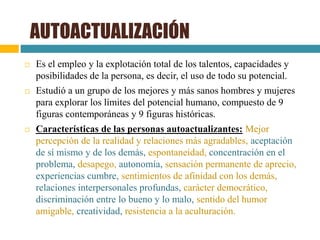  Es el empleo y la explotación total de los talentos, capacidades y
posibilidades de la persona, es decir, el uso de todo su potencial.
 Estudió a un grupo de los mejores y más sanos hombres y mujeres
para explorar los límites del potencial humano, compuesto de 9
figuras contemporáneas y 9 figuras históricas.
 Características de las personas autoactualizantes: Mejor
percepción de la realidad y relaciones más agradables, aceptación
de sí mismo y de los demás, espontaneidad, concentración en el
problema, desapego, autonomía, sensación permanente de aprecio,
experiencias cumbre, sentimientos de afinidad con los demás,
relaciones interpersonales profundas, carácter democrático,
discriminación entre lo bueno y lo malo, sentido del humor
amigable, creatividad, resistencia a la aculturación.
AUTOACTUALIZACIÓN
 