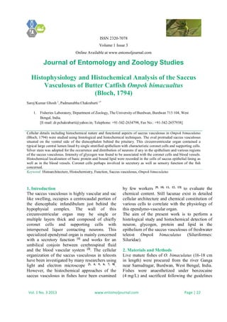 ISSN 2320-7078
Volume 1 Issue 3
Online Available at www.entomoljournal.com
Journal of Entomology and Zoology Studies
Vol. 1 No. 3 2013 www.entomoljournal.com Page | 22
Histophysiology and Histochemical Analysis of the Saccus
Vasculosus of Butter Catfish Ompok bimacualtus
(Bloch, 1794)
Saroj Kumar Ghosh 1
, Padmanabha Chakrabarti 1*
1. Fisheries Laboratory, Department of Zoology, The University of Burdwan, Burdwan 713 104, West
Bengal, India.
[E-mail: dr.pchakrabarti@yahoo.in; Telephone: +91-342-2634798, Fax No.: +91-342-2657938]
Cellular details including histochemical nature and functional aspects of saccus vasculosus in Ompok bimaculatus
(Bloch, 1794) were studied using histological and histochemical techniques. The oval protruded saccus vasculosus
situated on the ventral side of the diencephalon behind the pituitary. This circumventricular organ contained a
typical large central lumen lined by single stratified epithelium with characteristic coronet cells and supporting cells.
Silver stain was adopted for the occurrence and distribution of neurons if any in the epithelium and various regions
of the saccus vasculosus. Intensity of glycogen was found to be associated with the coronet cells and blood vessels.
Histochemical localization of basic protein and bound lipid were recorded in the cells of saccus epithelial lining as
well as in the blood vessels. Coronet cells perhaps involved in secretory as well as sensory function of the fish
concerned.
Keyword: Histoarchitecture, Histochemistry, Function, Saccus vasculosus, Ompok bimaculatus
1. Introduction
The saccus vasculosus is highly vascular and sac
like swelling, occupies a centrocaudal portion of
the diencephalic infundibulum just behind the
hypophysial complex. The wall of this
circumventricular organ may be single or
multiple layers thick and composed of chiefly
coronet cells and supporting cells with
interspersed liquor contacting neurons. This
specialized ependymal organ is mainly concerned
with a secretory function [1]
and works for an
umbilical conjoin between cerebrospinal fluid
and the blood vascular system [2]
. The cellular
organization of the saccus vasculosus in teleosts
have been investigated by many researchers using
light and electron microscope [3, 4, 5, 6, 7, 8]
.
However, the histochemical approaches of the
saccus vasculosus in fishes have been examined
by few workers [9, 10, 11, 12, 13]
to evaluate the
chemical content. Still lacunae exist in detailed
cellular architecture and chemical constitution of
various cells to correlate with the physiology of
this ependymo-vascular organ.
The aim of the present work is to perform a
histological study and histochemical detection of
neuron, glycogen, protein and lipid in the
epithelium of the saccus vasculosus of freshwater
teleost Ompok bimaculatus (Siluriformes:
Siluridae).
2. Materials and Methods
Live mature fishes of O. bimaculatus (16-18 cm
in length) were procured from the river Ganga
near Samudragar, Burdwan, West Bengal, India.
Fishes were anaesthetized under benzocaine
(4 mg/L) and sacrificed following the guidelines
 
