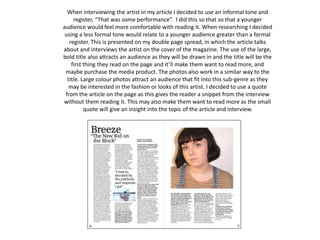 When interviewing the artist in my article I decided to use an informal tone and
register, “That was some performance”. I did this so that so that a younger
audience would feel more comfortable with reading it. When researching I decided
using a less formal tone would relate to a younger audience greater than a formal
register. This is presented on my double page spread, in which the article talks
about and interviews the artist on the cover of the magazine. The use of the large,
bold title also attracts an audience as they will be drawn in and the title will be the
first thing they read on the page and it’ll make them want to read more, and
maybe purchase the media product. The photos also work in a similar way to the
title. Large colour photos attract an audience that fit into this sub-genre as they
may be interested in the fashion or looks of this artist. I decided to use a quote
from the article on the page as this gives the reader a snippet from the interview
without them reading it. This may also make them want to read more as the small
quote will give an insight into the topic of the article and interview.
 