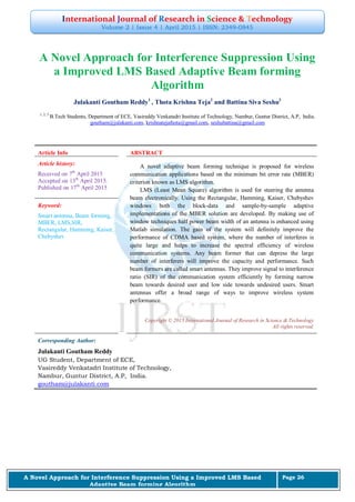 International Journal of Research in Science & Technology
Volume 2 | Issue 4 | April 2015 | ISSN: 2349-0845
A Novel Approach for Interference Suppression Using a Improved LMS Based
Adaptive Beam forming Algorithm
Page 26
A Novel Approach for Interference Suppression Using
a Improved LMS Based Adaptive Beam forming
Algorithm
Julakanti Goutham Reddy1
, Thota Krishna Teja2
and Battina Siva Seshu3
1, 2, 3
B.Tech Students, Department of ECE, Vasireddy Venkatadri Institute of Technology, Nambur, Guntur District, A.P, India.
goutham@julakanti.com, krishnatejathota@gmail.com, seshubattina@gmail.com
Article Info ABSTRACT
Article history:
Received on 7th
April 2015
Accepted on 13th
April 2015.
Published on 17th
April 2015
A novel adaptive beam forming technique is proposed for wireless
communication applications based on the minimum bit error rate (MBER)
criterion known as LMS algorithm.
LMS (Least Mean Square) algorithm is used for steering the antenna
beam electronically. Using the Rectangular, Hamming, Kaiser, Chebyshev
windows both the block-data and sample-by-sample adaptive
implementations of the MBER solution are developed. By making use of
window techniques half power beam width of an antenna is enhanced using
Matlab simulation. The gain of the system will definitely improve the
performance of CDMA based system, where the number of interferes is
quite large and helps to increase the spectral efficiency of wireless
communication systems. Any beam former that can depress the large
number of interferers will improve the capacity and performance. Such
beam formers are called smart antennas. They improve signal to interference
ratio (SIR) of the communication system efficiently by forming narrow
beam towards desired user and low side towards undesired users. Smart
antennas offer a broad range of ways to improve wireless system
performance.
Keyword:
Smart antenna, Beam forming,
MBER, LMS,SIR,
Rectangular, Hamming, Kaiser,
Chebyshev
Copyright © 2015 International Journal of Research in Science & Technology
All rights reserved.
Corresponding Author:
Julakanti Goutham Reddy
UG Student, Department of ECE,
Vasireddy Venkatadri Institute of Technology,
Nambur, Guntur District, A.P, India.
goutham@julakanti.com
 