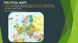  Political maps show an area of land divided into countries. They also show
capital cities of these countries and other important cities. Different colours
are used for each country.
 This is a political map of Europe:
 