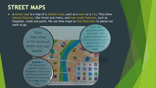  A street map is a map of a smaller area, such as a town or a city. They show
natural features, like forest and rivers, and man-made features, such as
hospitals, roads and parks. We use thee maps to find directions to places we
want to go.
 