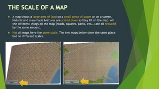  A map shows a large area of land on a small piece of paper or on a screen.
Natural and man-made features are scaled down so they fit on the map. All
the different things on the map (roads, squares, parks, etc…) are all reduced
by the same amount.
 Not all maps have the same scale. The two maps below show the same place
but on different scales.
 