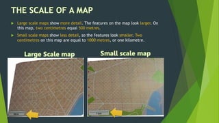  Large scale maps show more detail. The features on the map look larger. On
this map, two centimetres equal 500 metres.
 Small scale maps show less detail, so the features look smaller. Two
centimetres on this map are equal to 1000 metres, or one kilometre.
 