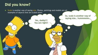  Scale is another way of saying size. Photos, paintings and models are all
examples of objects that are scaled down.
 