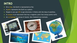  On a map, the Earth is represented as flat.
 A globe represents the Earth as a sphere
 People in cars use GPS to get directions. It Works with the help of satellites.
 A compass is an instrument that has a magnetic point that always points north.
 An archipelago is a group of islands. New Zealand is an example.
 