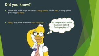  People who make maps are called cartographers. In the past, cartographers
drew maps by hand.
 Today, most maps are made with computers.
 