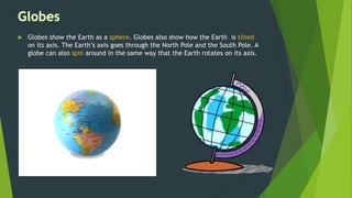  Globes show the Earth as a sphere. Globes also show how the Earth is tilted
on its axis. The Earth’s axis goes through the North Pole and the South Pole. A
globe can also spin around in the same way that the Earth rotates on its axis.
 