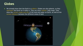  We already know that the Earth is a sphere. Globes are also spheres, so they
represent the Earth as it really is. They are more realistic than maps. They
show the correct shape and size of the land and water on Earth, as well as the
correct distance between the different areas of land.
 
