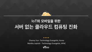 Channy Yun- Technology Evangelist, Korea
Markku Lepistö - Technology Evangelist, APAC
IoT와 모바일을 위한
서버 없는 클라우드 컴퓨팅 진화
 