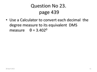 Question No 23.
page 439
• Use a Calculator to convert each decimal the
degree measure to its equivalent DMS
measure θ = 3.4020
28 April 2015 11
 