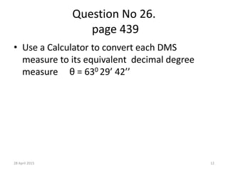 Question No 26.
page 439
• Use a Calculator to convert each DMS
measure to its equivalent decimal degree
measure θ = 630 29’ 42’’
28 April 2015 12
 
