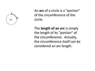 An arc of a circle is a "portion"
of the circumference of the
circle.
The length of an arc is simply
the length of its "portion" of
the circumference. Actually,
the circumference itself can be
considered an arc length.
 