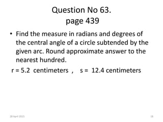 Question No 63.
page 439
• Find the measure in radians and degrees of
the central angle of a circle subtended by the
given arc. Round approximate answer to the
nearest hundred.
r = 5.2 centimeters , s = 12.4 centimeters
28 April 2015 18
 