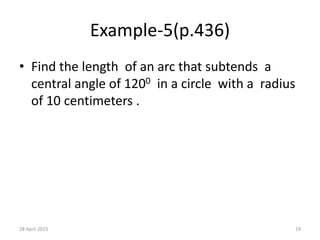 Example-5(p.436)
• Find the length of an arc that subtends a
central angle of 1200 in a circle with a radius
of 10 centimeters .
28 April 2015 19
 